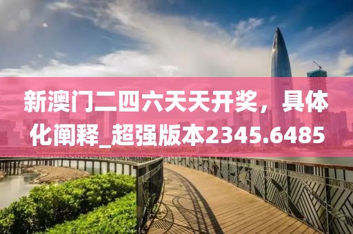 新澳門二四六天天開獎，具體化闡釋_超強(qiáng)版本2345.6485