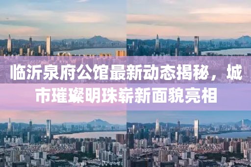 臨沂泉府公館最新動態(tài)揭秘，城市璀璨明珠嶄新面貌亮相