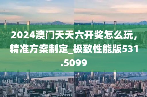 2024澳門天天六開獎怎么玩，精準方案制定_極致性能版531.5099