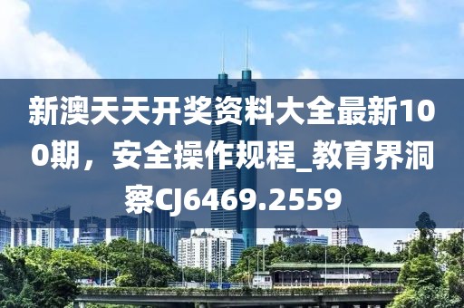 新澳天天開獎(jiǎng)資料大全最新100期，安全操作規(guī)程_教育界洞察CJ6469.2559