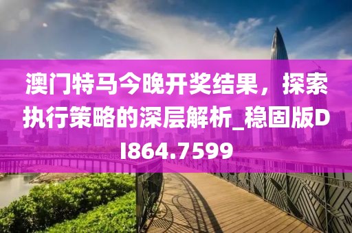 澳門特馬今晚開獎結(jié)果，探索執(zhí)行策略的深層解析_穩(wěn)固版DI864.7599