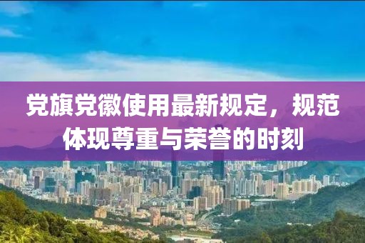 黨旗黨徽使用最新規(guī)定，規(guī)范體現(xiàn)尊重與榮譽(yù)的時(shí)刻