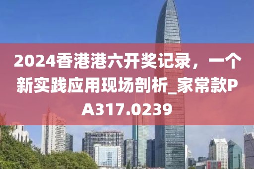 2024香港港六開獎記錄，一個新實踐應(yīng)用現(xiàn)場剖析_家?？頟A317.0239