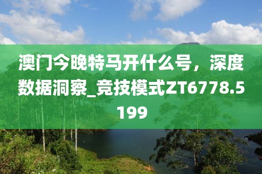 澳門(mén)今晚特馬開(kāi)什么號(hào)，深度數(shù)據(jù)洞察_競(jìng)技模式ZT6778.5199