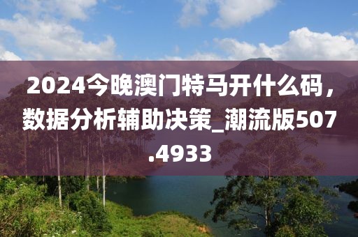 2024今晚澳門特馬開什么碼，數(shù)據(jù)分析輔助決策_(dá)潮流版507.4933