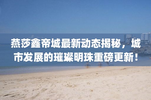燕莎鑫帝城最新動態(tài)揭秘，城市發(fā)展的璀璨明珠重磅更新！