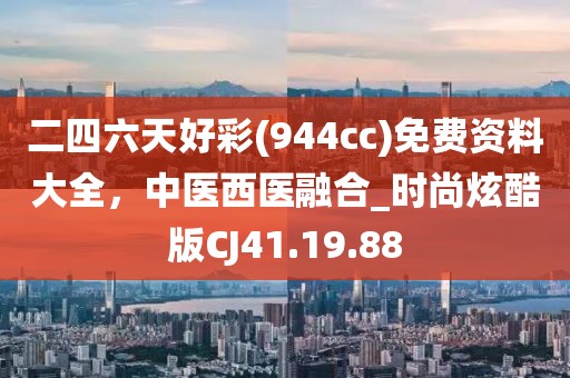 二四六天好彩(944cc)免費資料大全，中醫(yī)西醫(yī)融合_時尚炫酷版CJ41.19.88