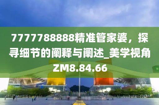 7777788888精準(zhǔn)管家婆，探尋細節(jié)的闡釋與闡述_美學(xué)視角ZM8.84.66