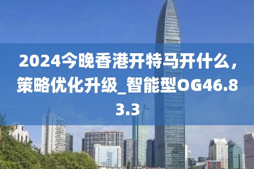 2024今晚香港開特馬開什么，策略優(yōu)化升級(jí)_智能型OG46.83.3