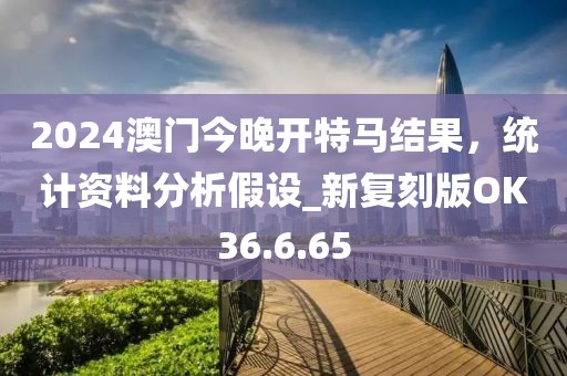 2024澳門今晚開特馬結(jié)果，統(tǒng)計資料分析假設(shè)_新復(fù)刻版OK36.6.65