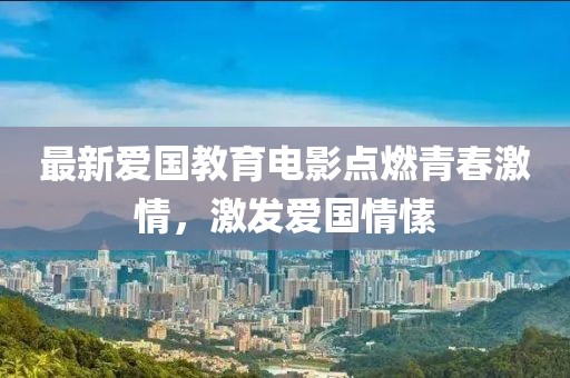 最新愛國教育電影點燃青春激情，激發(fā)愛國情愫