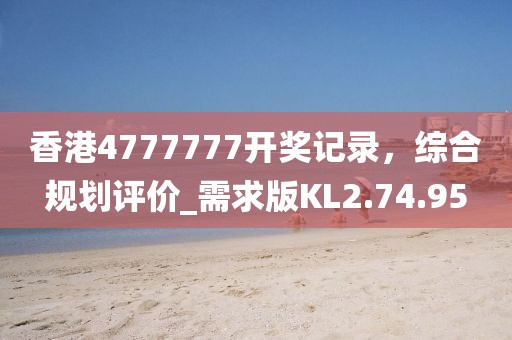 香港4777777開(kāi)獎(jiǎng)記錄，綜合規(guī)劃評(píng)價(jià)_需求版KL2.74.95