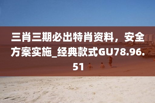 三肖三期必出特肖資料，安全方案實(shí)施_經(jīng)典款式GU78.96.51
