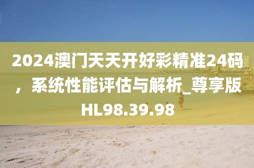 2024澳門天天開好彩精準(zhǔn)24碼，系統(tǒng)性能評(píng)估與解析_尊享版HL98.39.98