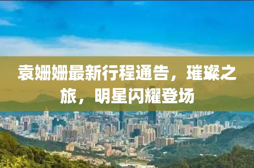 袁姍姍最新行程通告，璀璨之旅，明星閃耀登場