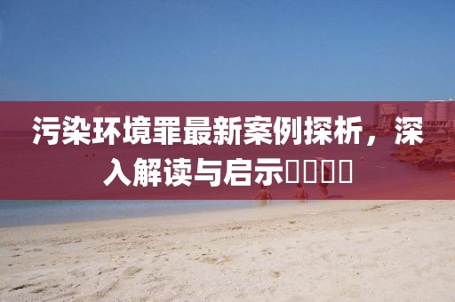 污染環(huán)境罪最新案例探析，深入解讀與啟示????