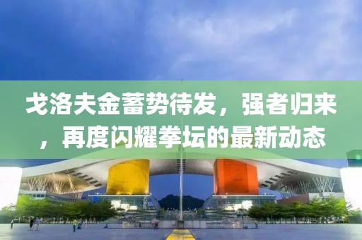 戈洛夫金蓄勢待發(fā)，強者歸來，再度閃耀拳壇的最新動態(tài)