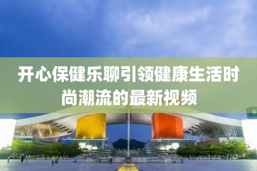 開(kāi)心保健樂(lè)聊引領(lǐng)健康生活時(shí)尚潮流的最新視頻