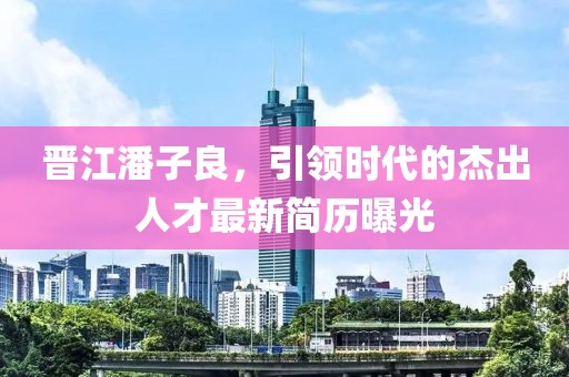晉江潘子良，引領(lǐng)時(shí)代的杰出人才最新簡(jiǎn)歷曝光