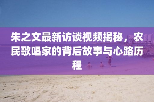 朱之文最新訪談視頻揭秘，農(nóng)民歌唱家的背后故事與心路歷程