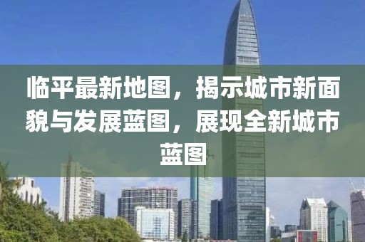 臨平最新地圖，揭示城市新面貌與發(fā)展藍(lán)圖，展現(xiàn)全新城市藍(lán)圖