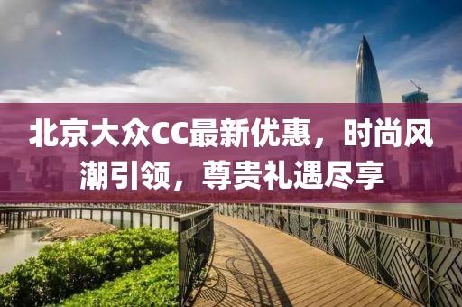 北京大眾CC最新優(yōu)惠，時尚風(fēng)潮引領(lǐng)，尊貴禮遇盡享