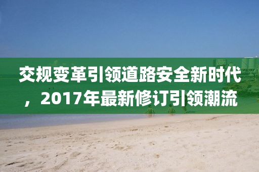 交規(guī)變革引領(lǐng)道路安全新時(shí)代，2017年最新修訂引領(lǐng)潮流