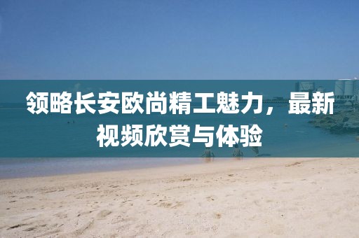 領(lǐng)略長安歐尚精工魅力，最新視頻欣賞與體驗(yàn)