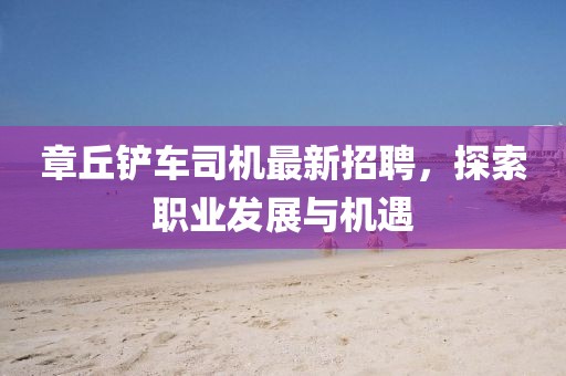 章丘鏟車司機(jī)最新招聘，探索職業(yè)發(fā)展與機(jī)遇
