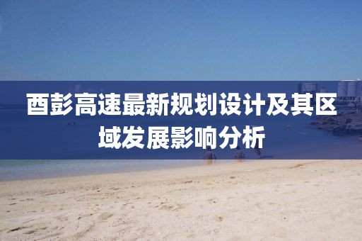 酉彭高速最新規(guī)劃設(shè)計(jì)及其區(qū)域發(fā)展影響分析