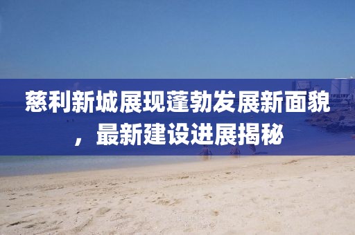 慈利新城展現(xiàn)蓬勃發(fā)展新面貌，最新建設(shè)進(jìn)展揭秘