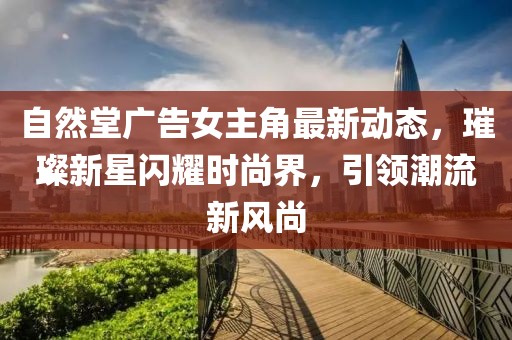自然堂廣告女主角最新動態(tài)，璀璨新星閃耀時尚界，引領潮流新風尚