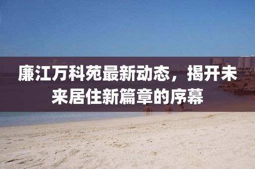 廉江萬(wàn)科苑最新動(dòng)態(tài)，揭開未來居住新篇章的序幕
