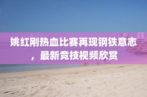 姚紅剛熱血比賽再現(xiàn)鋼鐵意志，最新競技視頻欣賞