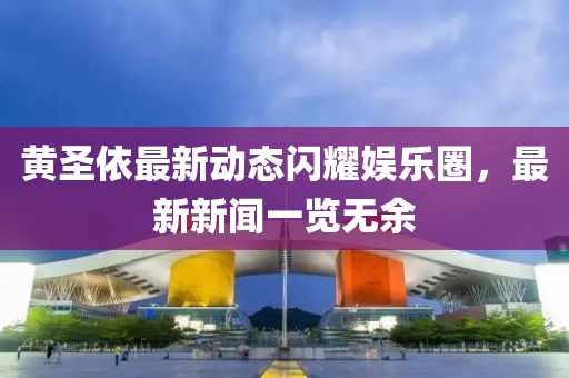 黃圣依最新動(dòng)態(tài)閃耀娛樂圈，最新新聞一覽無余