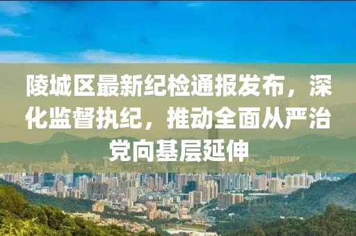 陵城區(qū)最新紀(jì)檢通報(bào)發(fā)布，深化監(jiān)督執(zhí)紀(jì)，推動(dòng)全面從嚴(yán)治黨向基層延伸
