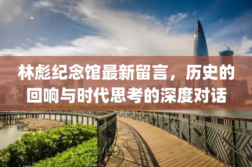 林彪紀(jì)念館最新留言，歷史的回響與時代思考的深度對話