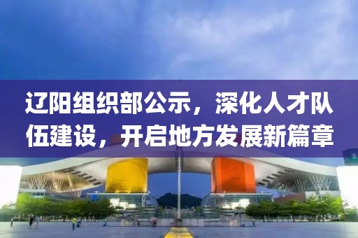 遼陽(yáng)組織部公示，深化人才隊(duì)伍建設(shè)，開(kāi)啟地方發(fā)展新篇章