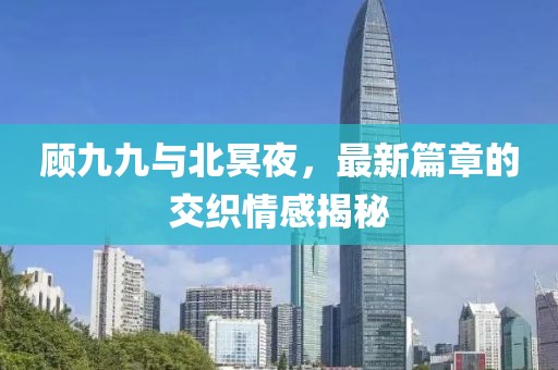 顧九九與北冥夜，最新篇章的交織情感揭秘