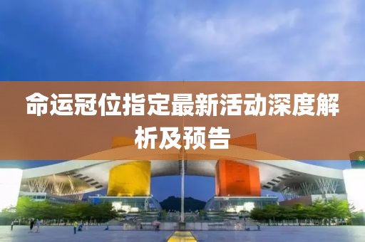 命運(yùn)冠位指定最新活動(dòng)深度解析及預(yù)告