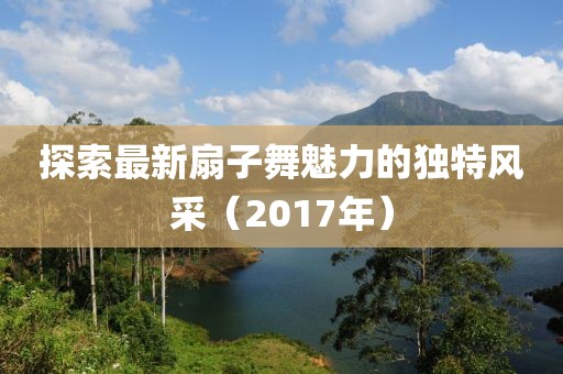 探索最新扇子舞魅力的獨(dú)特風(fēng)采（2017年）