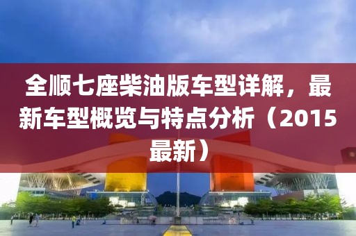 全順七座柴油版車型詳解，最新車型概覽與特點分析（2015最新）
