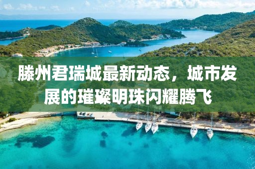滕州君瑞城最新動(dòng)態(tài)，城市發(fā)展的璀璨明珠閃耀騰飛