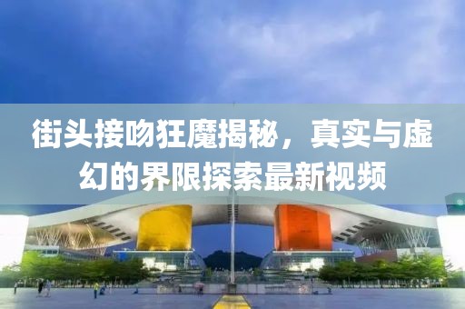 街頭接吻狂魔揭秘，真實與虛幻的界限探索最新視頻