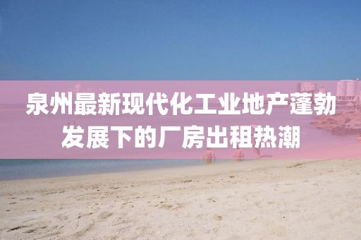 泉州最新現(xiàn)代化工業(yè)地產(chǎn)蓬勃發(fā)展下的廠房出租熱潮
