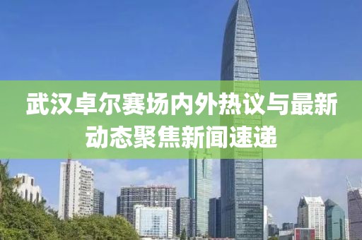 武漢卓爾賽場(chǎng)內(nèi)外熱議與最新動(dòng)態(tài)聚焦新聞速遞