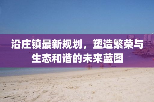 沿莊鎮(zhèn)最新規(guī)劃，塑造繁榮與生態(tài)和諧的未來藍圖