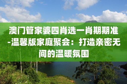 澳門(mén)管家婆四肖選一肖期期準(zhǔn)-溫馨版家庭聚會(huì)：打造親密無(wú)間的溫暖氛圍