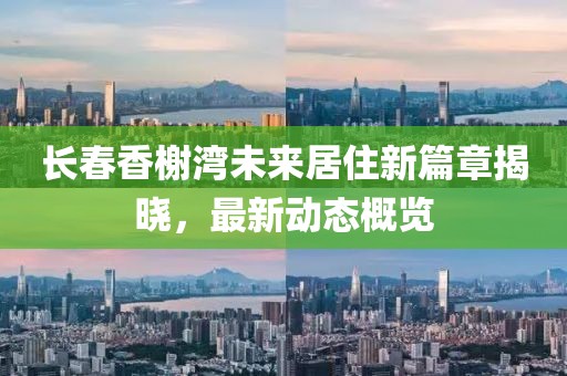 長春香榭灣未來居住新篇章揭曉，最新動態(tài)概覽