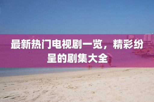 最新熱門電視劇一覽，精彩紛呈的劇集大全